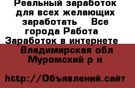 Реальный заработок для всех желающих заработать. - Все города Работа » Заработок в интернете   . Владимирская обл.,Муромский р-н